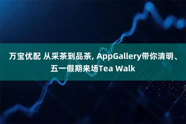 万宝优配 从采茶到品茶, AppGallery带你清明、五一假期来场Tea Walk
