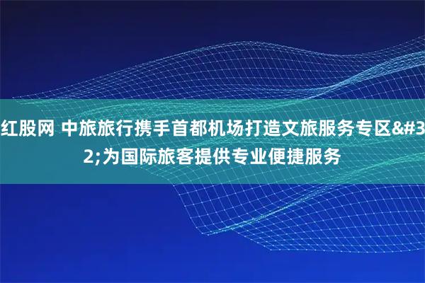 红股网 中旅旅行携手首都机场打造文旅服务专区 为国际旅客提供专业便捷服务