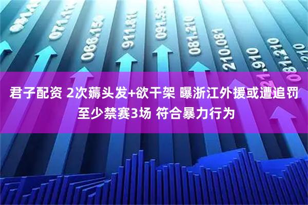 君子配资 2次薅头发+欲干架 曝浙江外援或遭追罚 至少禁赛3场 符合暴力行为