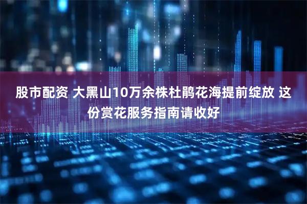 股市配资 大黑山10万余株杜鹃花海提前绽放 这份赏花服务指南请收好