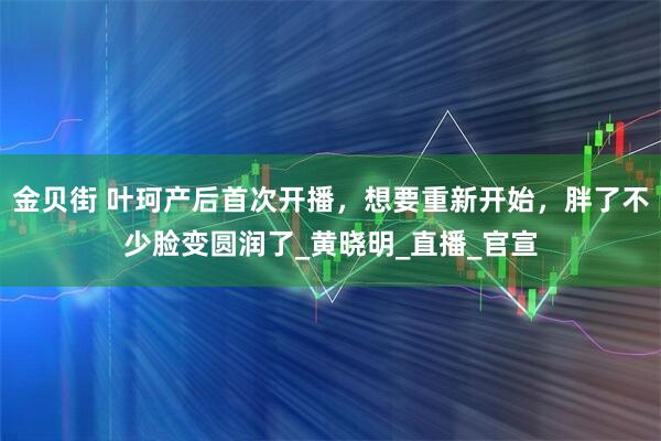 金贝街 叶珂产后首次开播，想要重新开始，胖了不少脸变圆润了_黄晓明_直播_官宣