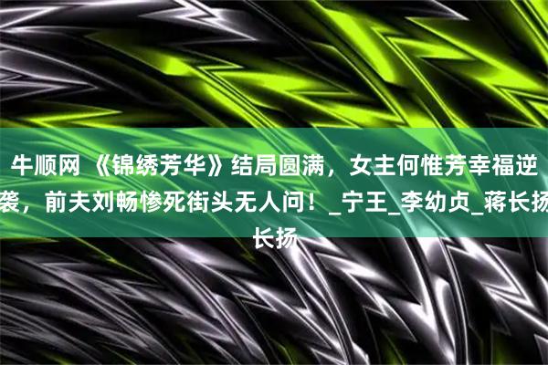 牛顺网 《锦绣芳华》结局圆满，女主何惟芳幸福逆袭，前夫刘畅惨死街头无人问！_宁王_李幼贞_蒋长扬