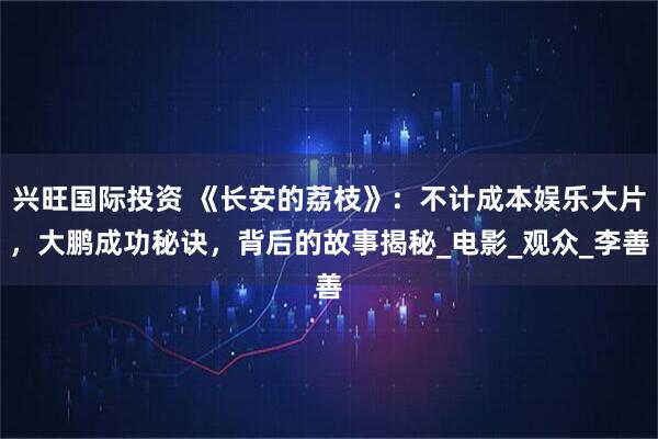 兴旺国际投资 《长安的荔枝》:不计成本娱乐大片,大鹏成功秘诀,背后的故事揭秘_电影_观众_李善