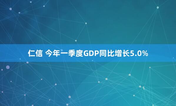 仁信 今年一季度GDP同比增长5.0%