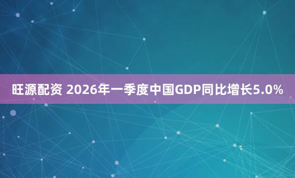 旺源配资 2026年一季度中国GDP同比增长5.0%